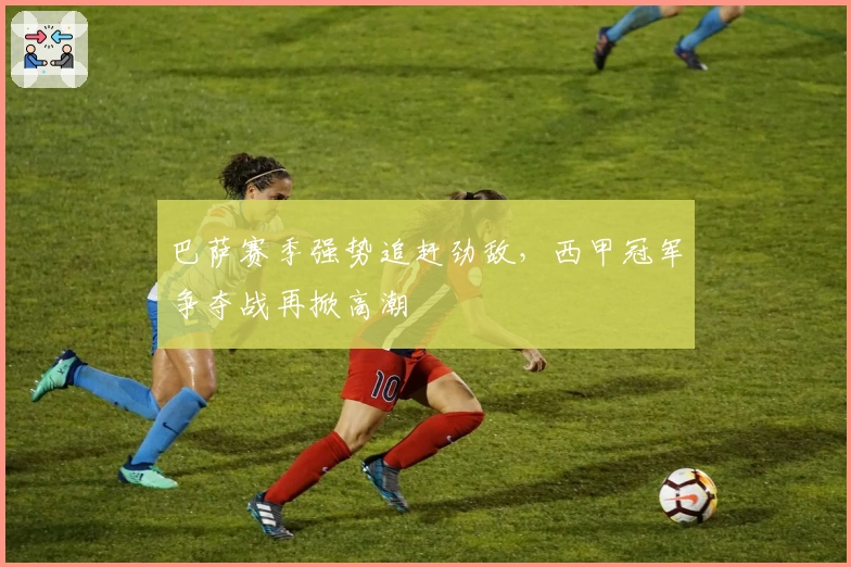 巴萨赛季强势追赶劲敌，西甲冠军争夺战再掀高潮