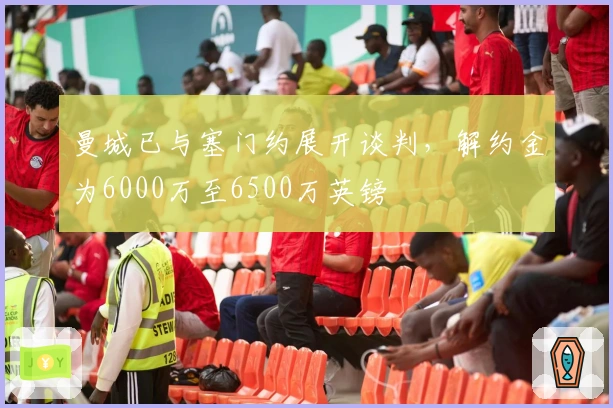 曼城已与塞门约展开谈判,解约金为6000万至6500万英镑