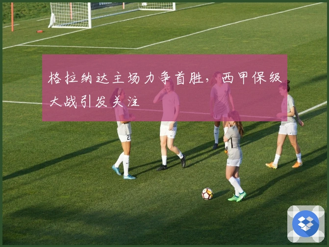 格拉纳达主场力争首胜，西甲保级大战引发关注