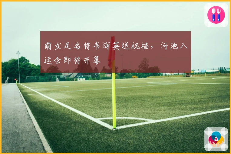 前女足名将韦海英送祝福，河池八运会即将开幕
