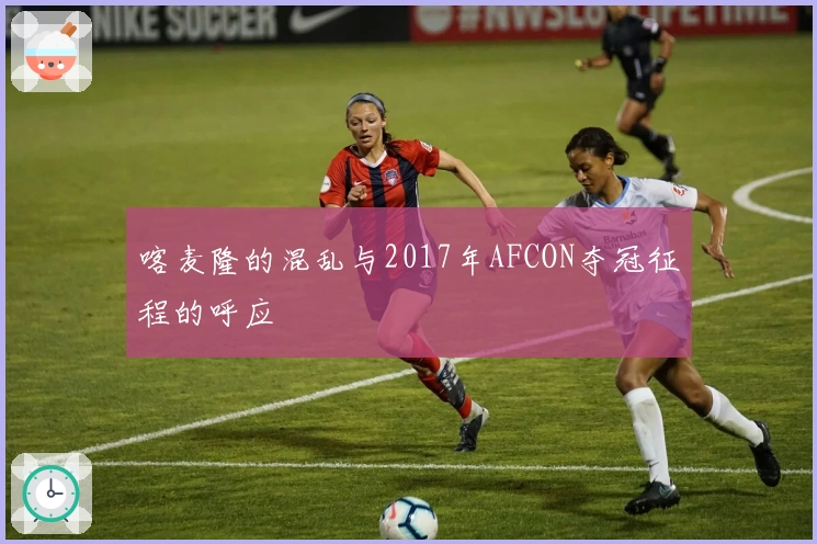 喀麦隆的混乱与2017年AFCON夺冠征程的呼应