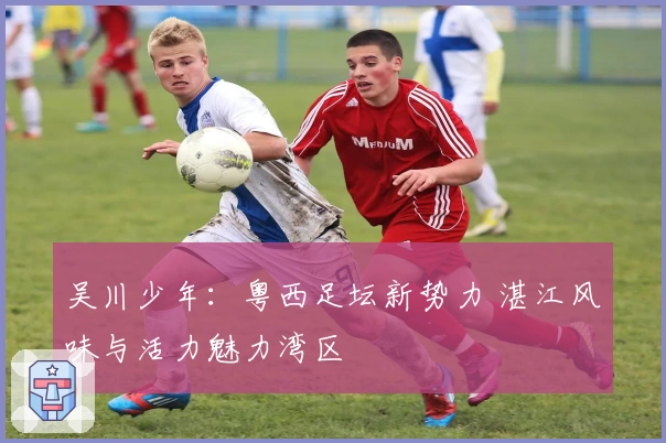 吴川少年：粤西足坛新势力 湛江风味与活力魅力湾区