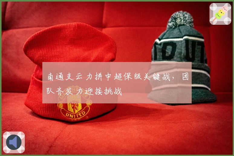 南通支云力拼中超保级关键战，团队齐发力迎接挑战