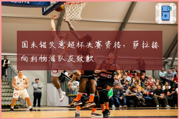 国米错失意超杯决赛资格，萨拉赫向利物浦队友致歉