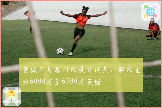 曼城已与塞门约展开谈判，解约金为6000万至6500万英镑
