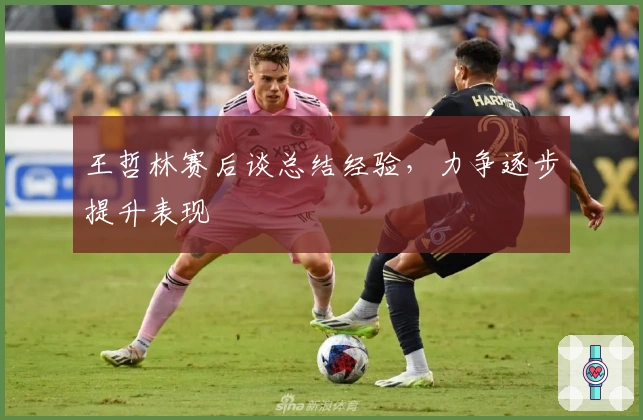 王哲林赛后谈总结经验，力争逐步提升表现