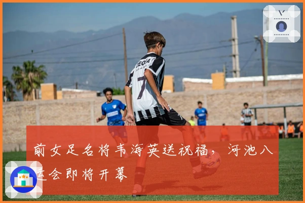 前女足名将韦海英送祝福，河池八运会即将开幕
