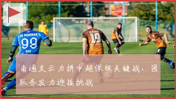 南通支云力拼中超保级关键战，团队齐发力迎接挑战