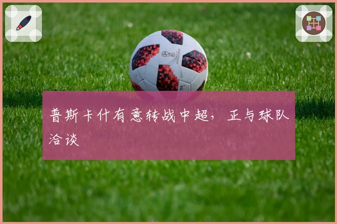 普斯卡什有意转战中超，正与球队洽谈