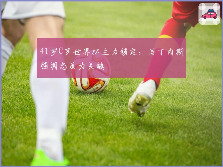 41岁C罗世界杯主力锁定，马丁内斯强调态度为关键