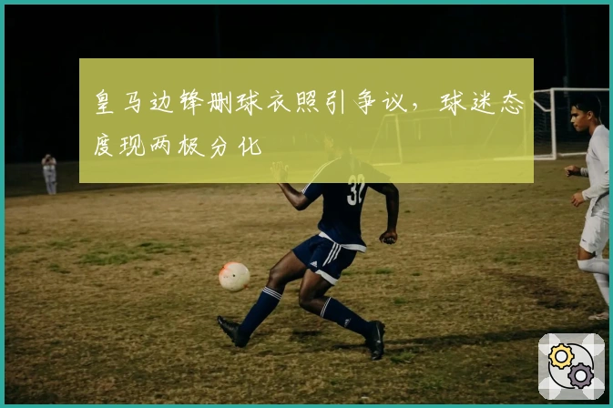 皇马边锋删球衣照引争议，球迷态度现两极分化